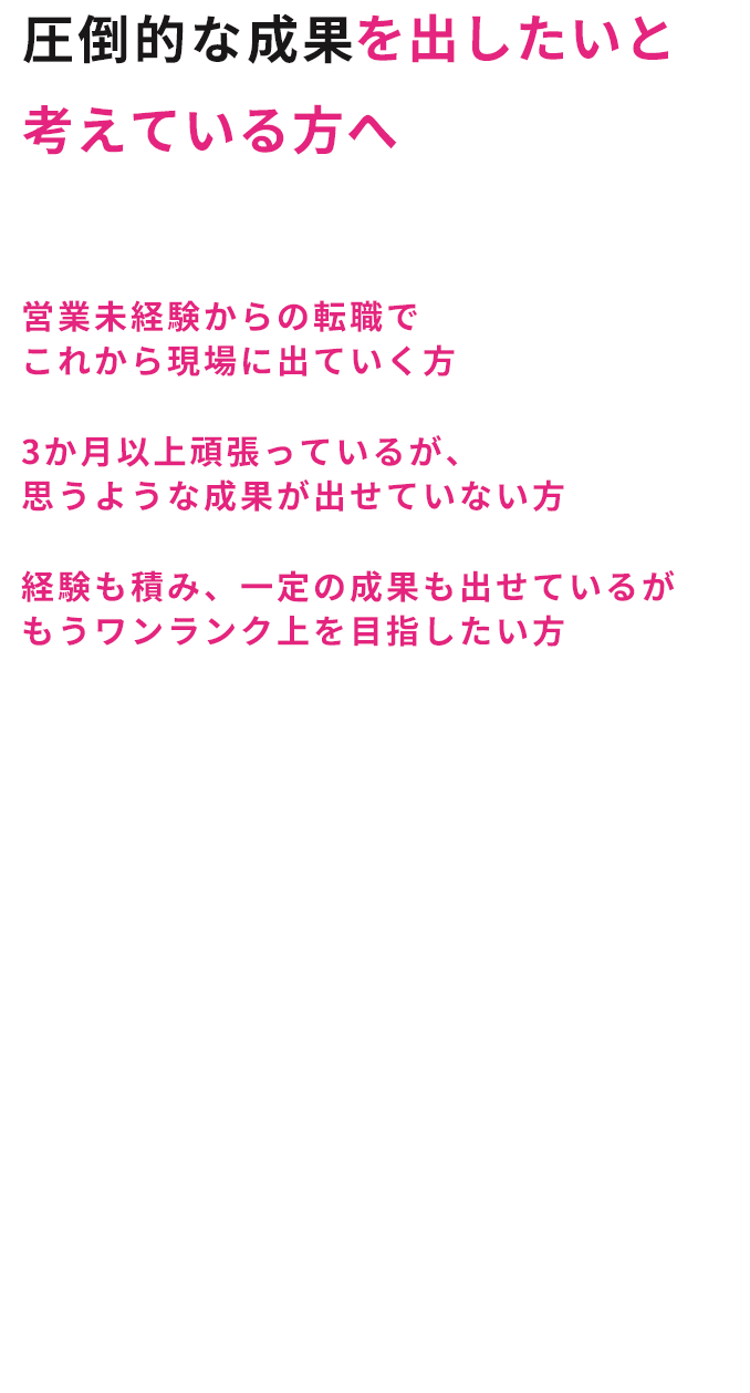 圧倒的な成果を出したいと考えている方へ こんな人にオススメ！営業未経験からの転職でこれから現場に出ていく方 3か月以上頑張っているが、思うような成果が出せていない方 経験も積み、一定の成果も出せているがもうワンランク上を目指したい方未経験者の方、低迷している実績を伸ばしたい方、 元々成果は出していて更に伸ばしたい方など、 どんなフェーズにいる方にでも、 あなたに合った課題の発掘から改善策の提示、 そして行動・改善までをサポート。「再現性」があるから一度で終わらない、 なので私たちがご一緒してきたクライアント様は 圧倒的な成果を出しています。