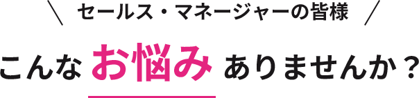 セールス・マネージャーの皆様 こんなお悩みありませんか？